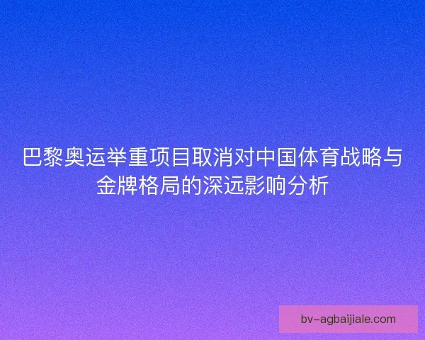 巴黎奥运举重项目取消对中国体育战略与金牌格局的深远影响分析