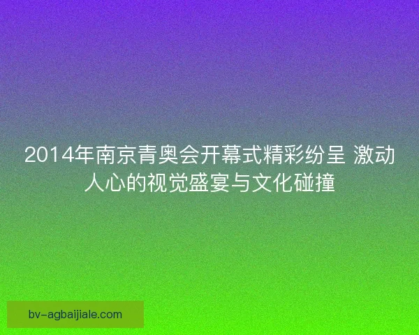 2014年南京青奥会开幕式精彩纷呈 激动人心的视觉盛宴与文化碰撞