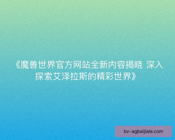 《魔兽世界官方网站全新内容揭晓 深入探索艾泽拉斯的精彩世界》