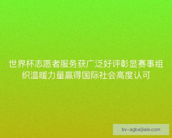 世界杯志愿者服务获广泛好评彰显赛事组织温暖力量赢得国际社会高度认可